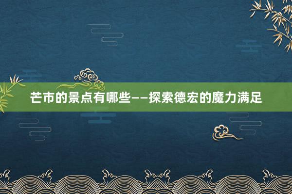 芒市的景点有哪些——探索德宏的魔力满足